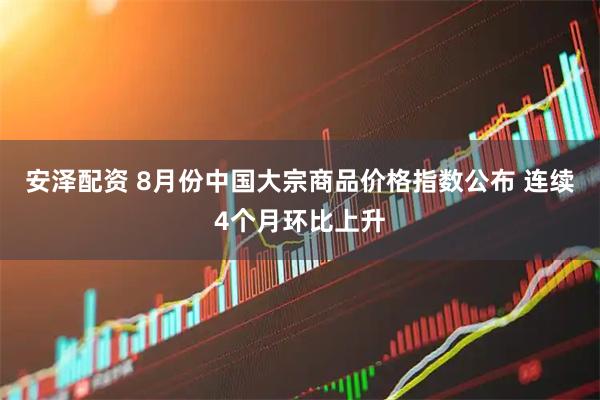 安泽配资 8月份中国大宗商品价格指数公布 连续4个月环比上升