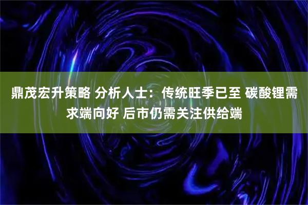 鼎茂宏升策略 分析人士：传统旺季已至 碳酸锂需求端向好 后市仍需关注供给端