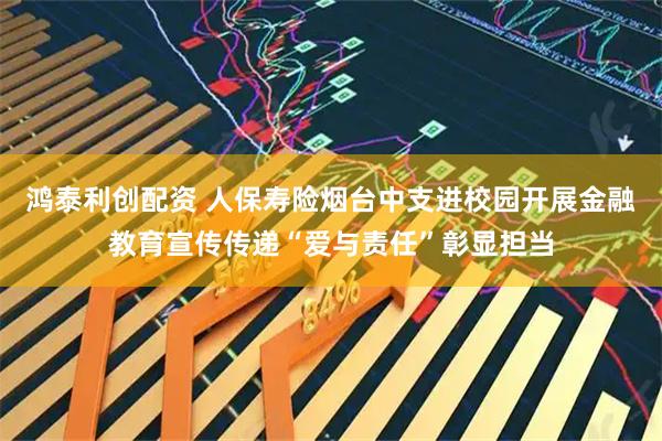 鸿泰利创配资 人保寿险烟台中支进校园开展金融教育宣传传递“爱与责任”彰显担当