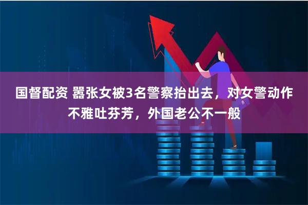 国督配资 嚣张女被3名警察抬出去，对女警动作不雅吐芬芳，外国老公不一般