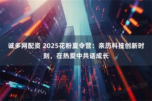 诚多网配资 2025花粉夏令营：亲历科技创新时刻，在热爱中共话成长