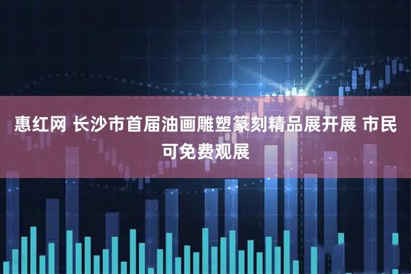 惠红网 长沙市首届油画雕塑篆刻精品展开展 市民可免费观展