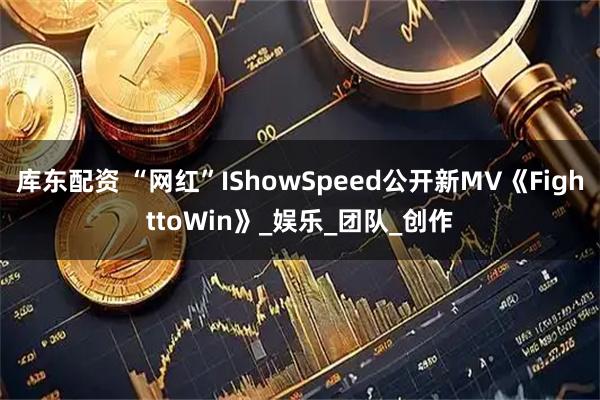 库东配资 “网红”IShowSpeed公开新MV《FighttoWin》_娱乐_团队_创作
