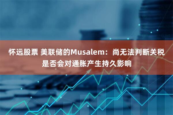 怀远股票 美联储的Musalem：尚无法判断关税是否会对通胀产生持久影响