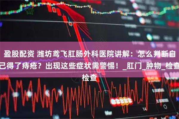 盈股配资 潍坊鸢飞肛肠外科医院讲解：怎么判断自己得了痔疮？出现这些症状需警惕！_肛门_肿物_检查