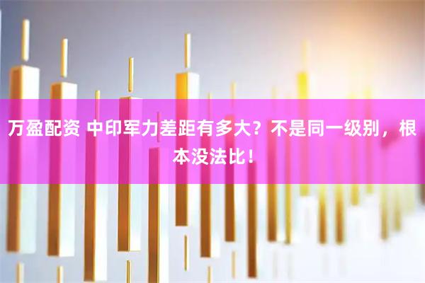 万盈配资 中印军力差距有多大？不是同一级别，根本没法比！