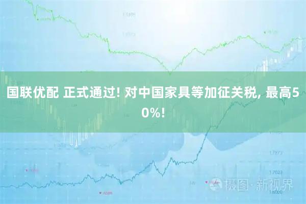 国联优配 正式通过! 对中国家具等加征关税, 最高50%!