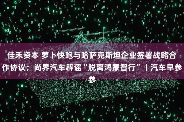 佳禾资本 萝卜快跑与哈萨克斯坦企业签署战略合作协议；尚界汽车辟谣“脱离鸿蒙智行”丨汽车早参