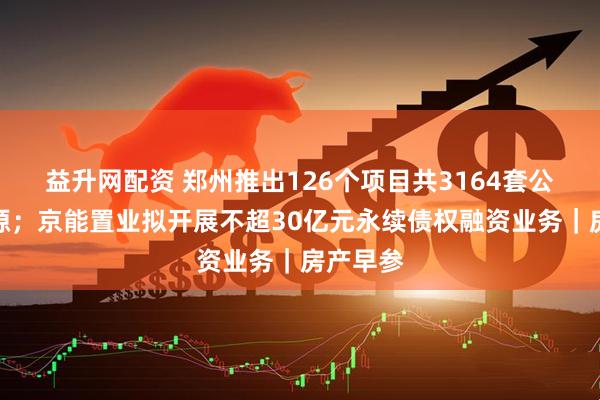 益升网配资 郑州推出126个项目共3164套公租房房源；京能置业拟开展不超30亿元永续债权融资业务｜房产早参